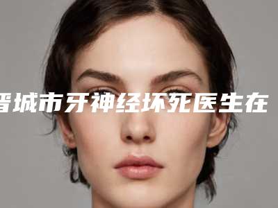 晋城市牙神经坏死医生在榜名单前十位有哪些上榜-晋城市胡冬生口腔医生
