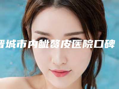 晋城市内眦赘皮医院口碑榜前十佳强大汇总(晋城市内眦赘皮整形医院)