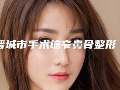 晋城市手术缩窄鼻骨整形医院(晋城姬氏医美堂医疗美容皮肤诊所夺得前三)