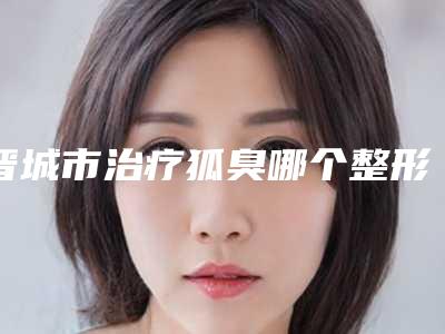 晋城市治疗狐臭哪个整形医院比较好(晋城修形美林医疗美容深得人心)