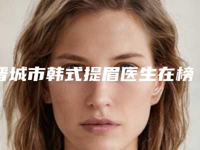 晋城市韩式提眉医生在榜清单前十强整理汇总-晋城市郭明雷整形医生