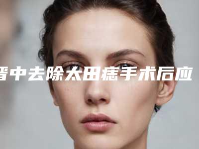 晋中去除太田痣手术后应要怎么护理