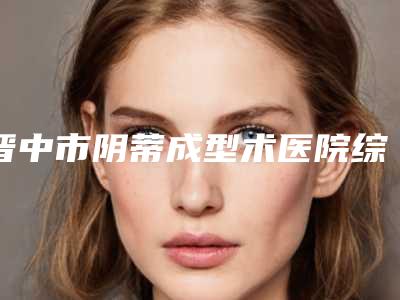 晋中市阴蒂成型术医院综合实力前十名排行榜哪个口碑好（晋中市阴蒂成型术整形医院）