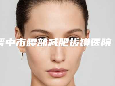 晋中市腰部减肥拔罐医院在榜名单前六_问哪个好(晋中市腰部减肥拔罐整形医院)