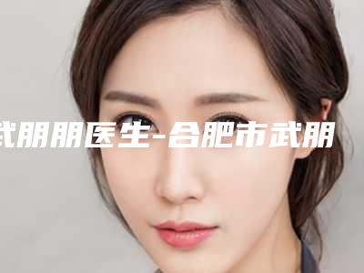 武朋朋医生-合肥市武朋朋整形专家口碑实力爆表