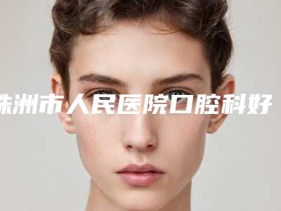 株洲市人民医院口腔科好不好-价格(费用)清单很新很新的一览