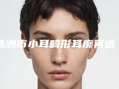 株洲市小耳畸形耳廓再造价格表2025新版来袭-均价小耳畸形耳廓再造19422元