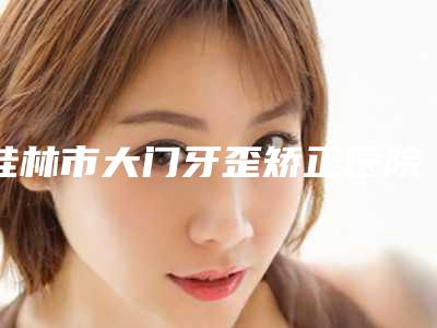 桂林市大门牙歪矫正医院排行top10收藏起来（桂林新华整形美容诊所口碑_技术优势_效果一站式科普）