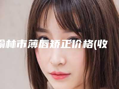 榆林市薄唇矫正价格(收费标准)项目经典一览-榆林市薄唇矫正费用查询