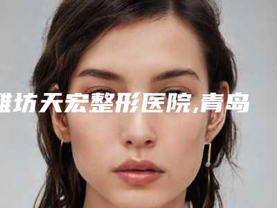 潍坊天宏整形医院,青岛田蓓美容医学中心top口碑在线