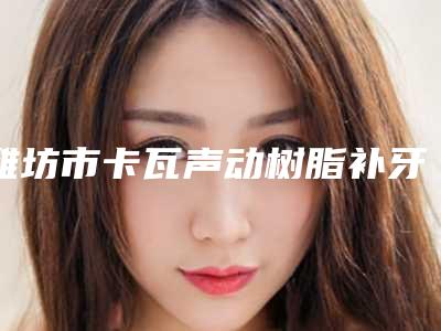 潍坊市卡瓦声动树脂补牙排名榜前八-前十发布-潍坊市林子梅口腔医生