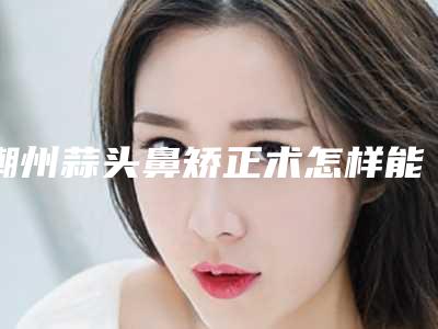 潮州蒜头鼻矫正术怎样能维持多久