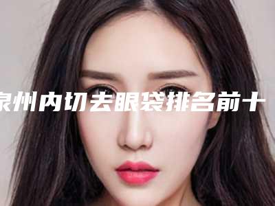 泉州内切去眼袋排名前十的大型整形医院权威发布-泉州内切去眼袋整形医院
