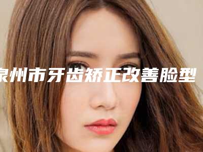 泉州市牙齿矫正改善脸型医院上榜清单单分享(泉州市牙齿矫正改善脸型口腔医院学历高技术实力绝佳)