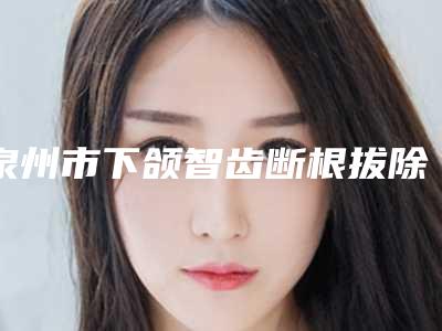 泉州市下颌智齿断根拔除医生上榜名单五位正规资料已备好,供您选择-泉州市下颌智齿断根拔除口腔医生