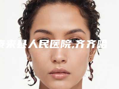 泰来县人民医院,齐齐哈尔隆颜医疗美容门诊口碑横评哪家好