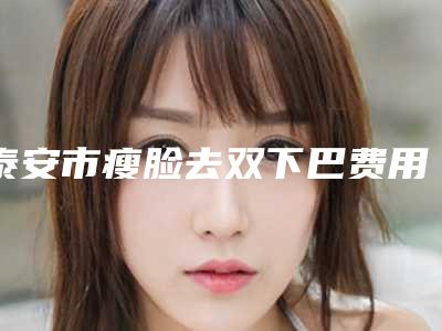 泰安市瘦脸去双下巴费用表明细一览新出(瘦脸去双下巴均价为：13756元)