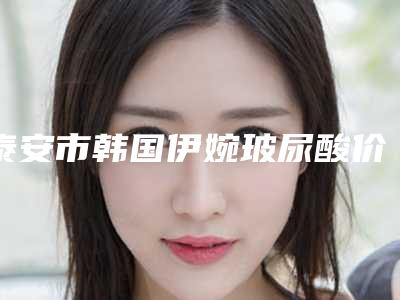 泰安市韩国伊婉玻尿酸价格表曝光_2025热门项目一览(8月-3月韩国伊婉玻尿酸均价为:6110元)