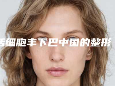活细胞丰下巴中国的整形医院：活细胞丰下巴医院前50精选推荐