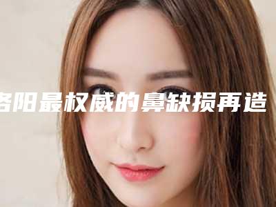 洛阳最权威的鼻缺损再造整形专家排行(洛阳整形外科 排名)