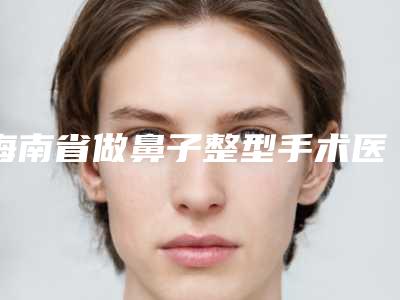 海南省做鼻子整型手术医院哪家推荐：做鼻子整型手术医院前30名单专个精选