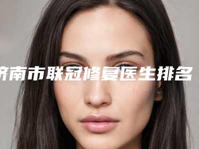 济南市联冠修复医生排名榜TOP5医生名单广受好评-济南市联冠修复口腔医生
