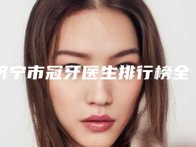 济宁市冠牙医生排行榜全面汇总-济宁市冠牙口腔医生