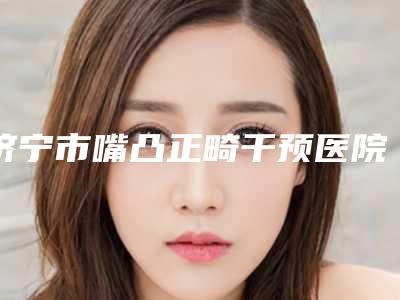 济宁市嘴凸正畸干预医院上榜名单前十强比较正规(济宁北医圣心整形医疗美容诊所更有名气)
