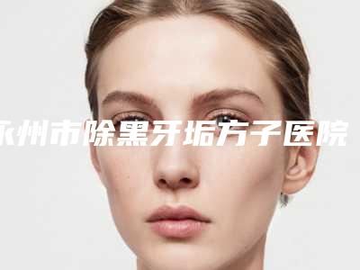 永州市除黑牙垢方子医院排行榜专业人士,放心选(永州市除黑牙垢方子口腔医院医生实力测评 网友反馈)
