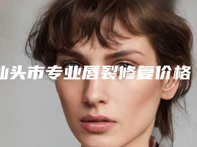 汕头市专业唇裂修复价格(收费标准)2025近期发布在线一览-汕头市专业唇裂修复医院术费用是多少呢