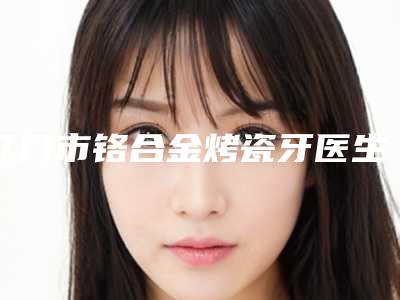 江门市铬合金烤瓷牙医生排名榜综合实力前十名权威医生评测-江门市铬合金烤瓷牙口腔医生