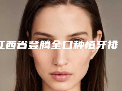 江西省登腾全口种植牙排名榜前十佳曝光-江西省登腾全口种植牙口腔医生