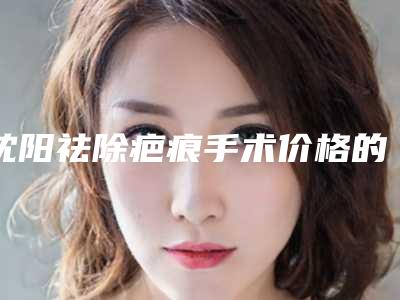 沈阳祛除疤痕手术价格的影响因素你知道多少呢