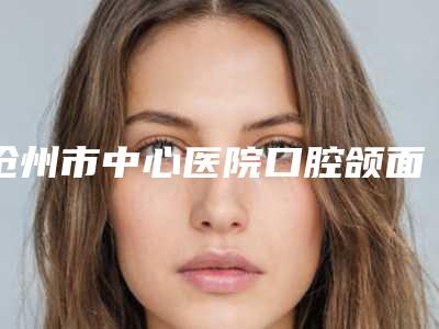 沧州市中心医院口腔颌面外科好吗-价格(费用)清单医疗升级
