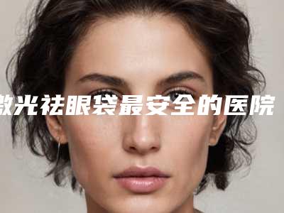 激光祛眼袋最安全的医院是哪家（激光祛眼袋最安全的医院是哪家好）