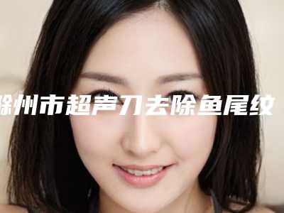 滁州市超声刀去除鱼尾纹医生排行榜十强收藏起来（张琪医生技术口碑美名扬）