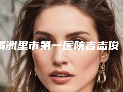 满洲里市第一医院吉志俊医生,潘在常医生厉害吗