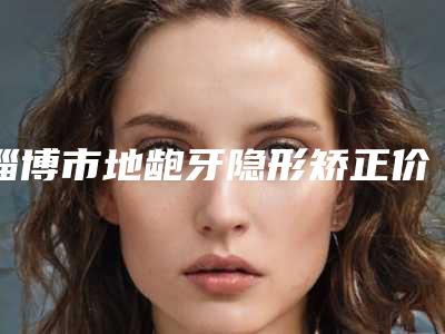 淄博市地龅牙隐形矫正价格(收费标准)2025值得信赖(地龅牙隐形矫正均价为:11012元)