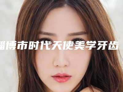 淄博市时代天使美学牙齿矫正口腔医生在榜清单名单公开-淄博市时代天使美学牙齿矫正医生正规靠谱机构入围
