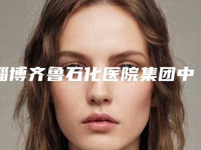 淄博齐鲁石化医院集团中心医院(北大医疗鲁中医院)费用表明细正规吗表2025-下颌面部角案例