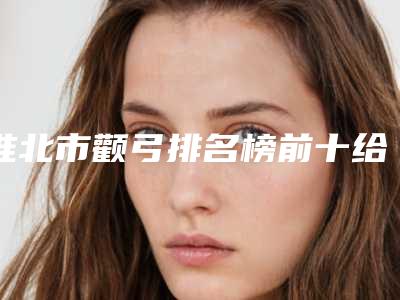 淮北市颧弓排名榜前十给你参考-淮北微悦医疗美容价目表人人领_限时删