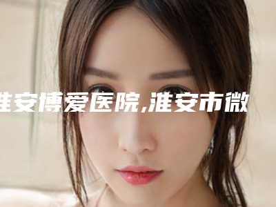 淮安博爱医院,淮安市微一悦医疗美容门诊部实力在线PK