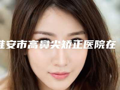 淮安市高鼻尖矫正医院在榜清单前十位硬核推荐（淮安庆春整形美容诊所上榜）