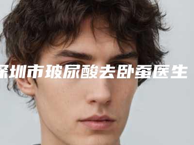 深圳市玻尿酸去卧蚕医生排名哪几个做得好(邓泽军医生口碑特色盘点)