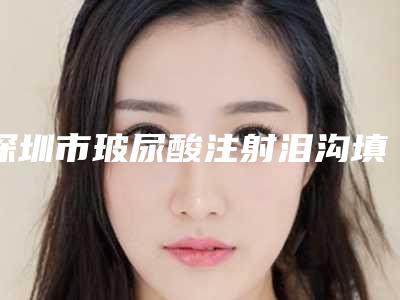 深圳市玻尿酸注射泪沟填充术价格表2025来袭-均价玻尿酸注射泪沟填充术18274元