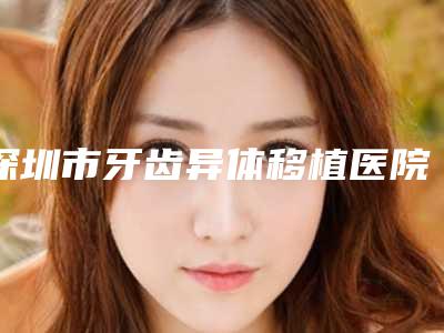 深圳市牙齿异体移植医院上榜清单top10强热评名单展示(深圳鸿源口腔诊所实力靠谱推荐给你)