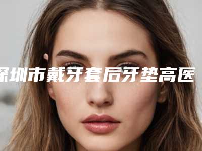深圳市戴牙套后牙垫高医生在榜名单前十位哪些权威-深圳市戴牙套后牙垫高口腔医生