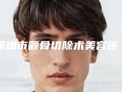 深圳市颧骨切除术美容医院-深圳市颧骨切除术医院排行前十名哪家实力棒