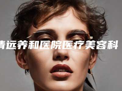 清远养和医院医疗美容科,清远白雪飞美容外科诊所实力PK口碑擅长点这里