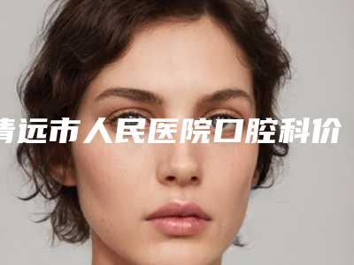 清远市人民医院口腔科价格表2025种草特色人气项目-上鄂智齿17178-28877元